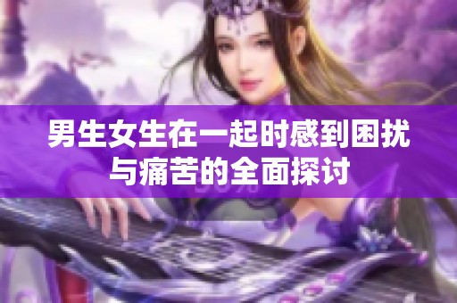 男生女生在一起時感到困擾與痛苦的全面探討
