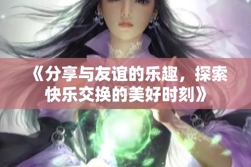 《分享與友誼的樂趣，探索快樂交換的美好時刻》