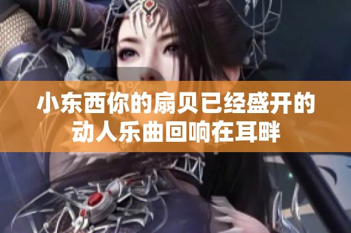 小東西你的扇貝已經(jīng)盛開的動(dòng)人樂(lè)曲回響在耳畔
