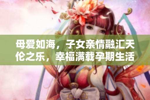 母愛如海，子女親情融匯天倫之樂，幸福滿載孕期生活