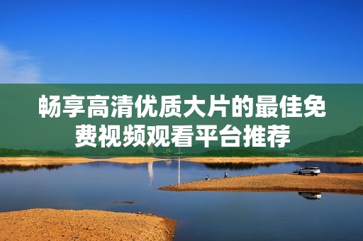 暢享高清優(yōu)質(zhì)大片的最佳免費(fèi)視頻觀看平臺(tái)推薦
