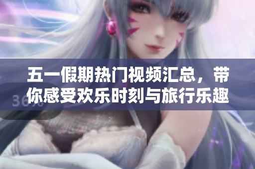 五一假期熱門視頻匯總，帶你感受歡樂時刻與旅行樂趣