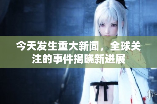 今天發(fā)生重大新聞，全球關(guān)注的事件揭曉新進展