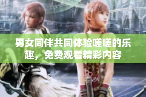 男女同伴共同體驗嗟嗟的樂趣，免費觀看精彩內(nèi)容