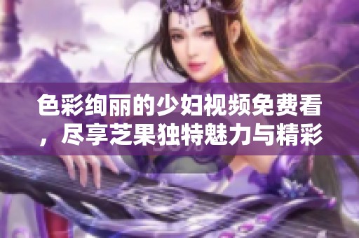 色彩絢麗的少婦視頻免費(fèi)看，盡享芝果獨(dú)特魅力與精彩內(nèi)容