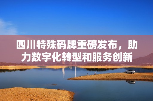 四川特殊碼牌重磅發(fā)布，助力數(shù)字化轉(zhuǎn)型和服務(wù)創(chuàng)新