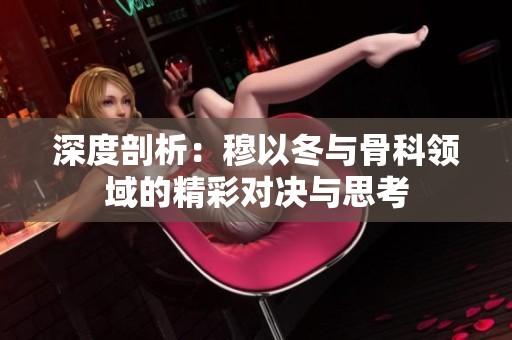 深度剖析：穆以冬與骨科領(lǐng)域的精彩對決與思考