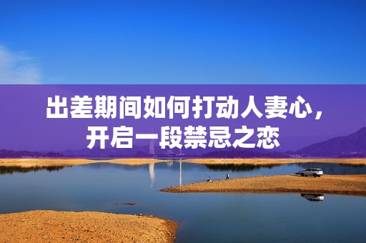 出差期間如何打動人妻心，開啟一段禁忌之戀