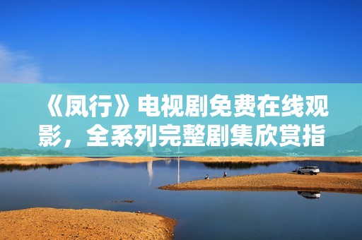 《鳳行》電視劇免費(fèi)在線觀影，全系列完整劇集欣賞指南