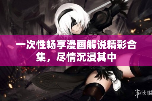 一次性暢享漫畫解說精彩合集，盡情沉浸其中