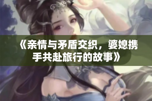 《親情與矛盾交織，婆媳攜手共赴旅行的故事》