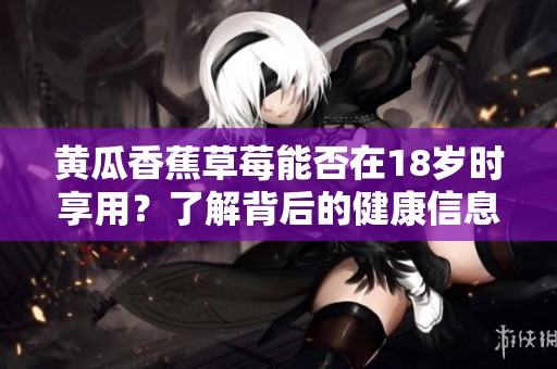 黃瓜香蕉草莓能否在18歲時(shí)享用？了解背后的健康信息與建議