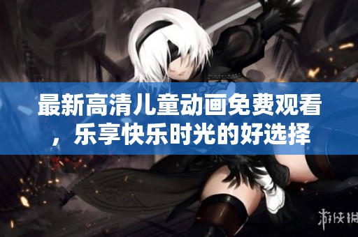 最新高清兒童動(dòng)畫免費(fèi)觀看，樂享快樂時(shí)光的好選擇