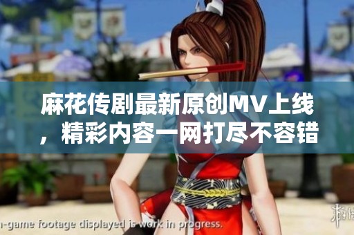 麻花傳劇最新原創(chuàng)MV上線，精彩內(nèi)容一網(wǎng)打盡不容錯(cuò)過(guò)
