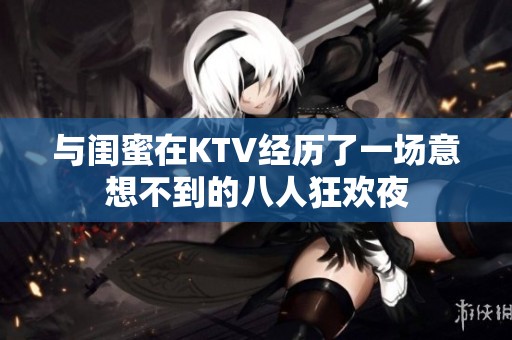 與閨蜜在KTV經(jīng)歷了一場(chǎng)意想不到的八人狂歡夜