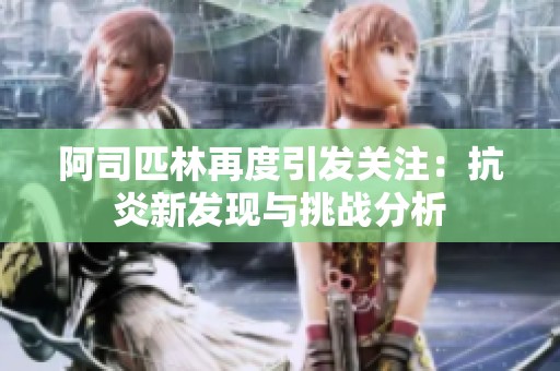 阿司匹林再度引發(fā)關(guān)注：抗炎新發(fā)現(xiàn)與挑戰(zhàn)分析