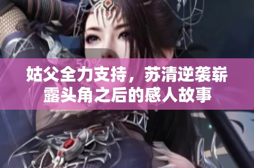 姑父全力支持，蘇清逆襲嶄露頭角之后的感人故事