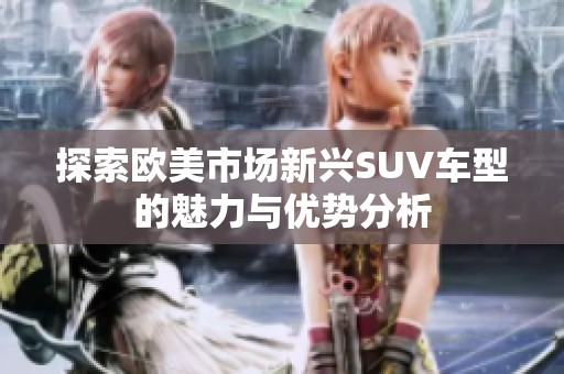 探索歐美市場新興SUV車型的魅力與優(yōu)勢分析