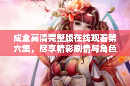 成全高清完整版在線觀看第六集，盡享精彩劇情與角色互動