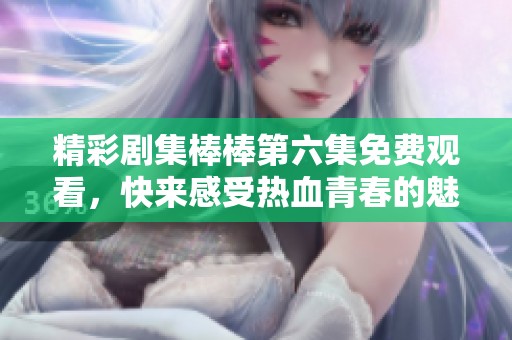 精彩劇集棒棒第六集免費觀看，快來感受熱血青春的魅力
