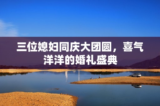 三位媳婦同慶大團(tuán)圓，喜氣洋洋的婚禮盛典