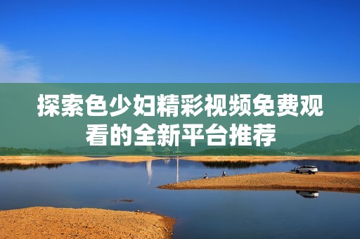 探索色少婦精彩視頻免費(fèi)觀看的全新平臺(tái)推薦
