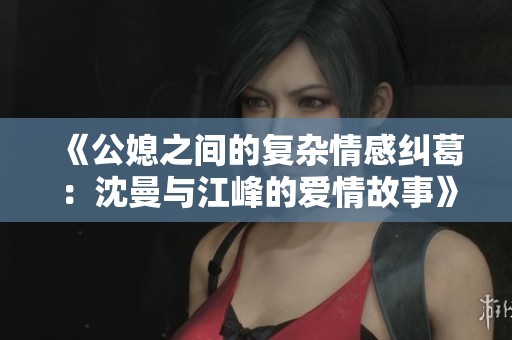 《公媳之間的復(fù)雜情感糾葛：沈曼與江峰的愛(ài)情故事》