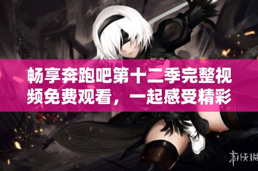 暢享奔跑吧第十二季完整視頻免費(fèi)觀看，一起感受精彩瞬間