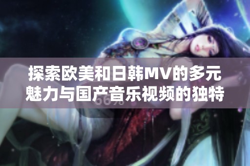 探索歐美和日韓MV的多元魅力與國(guó)產(chǎn)音樂(lè)視頻的獨(dú)特風(fēng)格