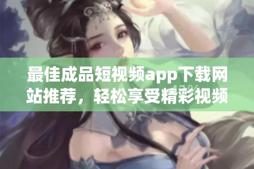最佳成品短視頻app下載網(wǎng)站推薦，輕松享受精彩視頻體驗(yàn)