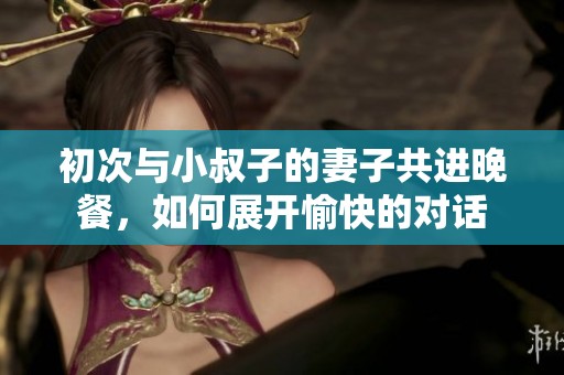 初次與小叔子的妻子共進(jìn)晚餐，如何展開(kāi)愉快的對(duì)話