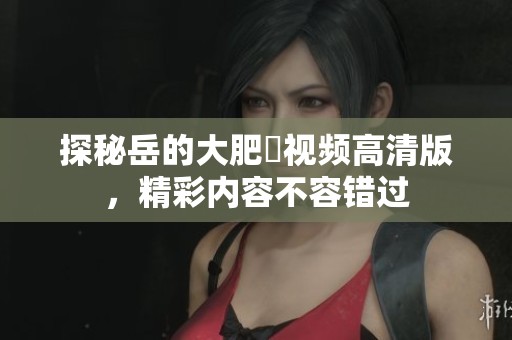 探秘岳的大肥坹視頻高清版，精彩內(nèi)容不容錯(cuò)過