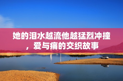 她的淚水越流他越猛烈沖撞，愛與痛的交織故事