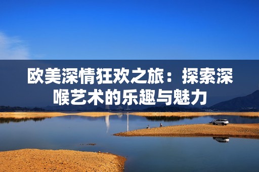 歐美深情狂歡之旅：探索深喉藝術(shù)的樂(lè)趣與魅力