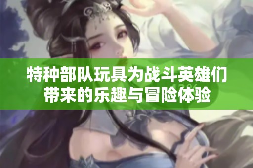 特種部隊(duì)玩具為戰(zhàn)斗英雄們帶來(lái)的樂(lè)趣與冒險(xiǎn)體驗(yàn)