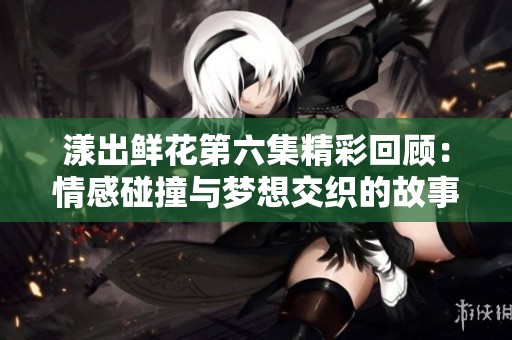 漾出鮮花第六集精彩回顧：情感碰撞與夢想交織的故事