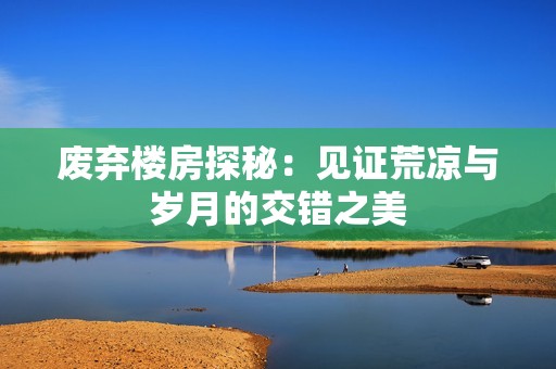 廢棄樓房探秘：見證荒涼與歲月的交錯(cuò)之美