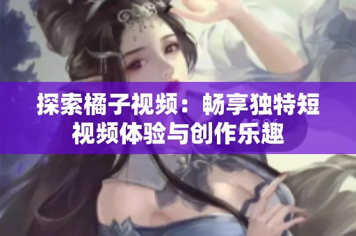 探索橘子視頻：暢享獨特短視頻體驗與創(chuàng)作樂趣
