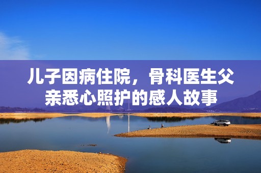 兒子因病住院，骨科醫(yī)生父親悉心照護(hù)的感人故事