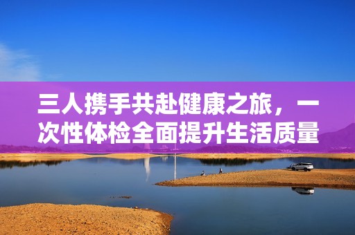 三人攜手共赴健康之旅，一次性體檢全面提升生活質(zhì)量