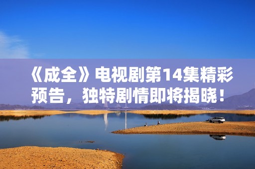 《成全》電視劇第14集精彩預(yù)告，獨(dú)特劇情即將揭曉！