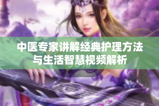中醫(yī)專家講解經(jīng)典護(hù)理方法與生活智慧視頻解析