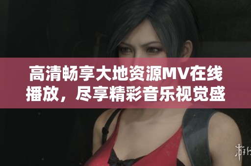 高清暢享大地資源MV在線(xiàn)播放，盡享精彩音樂(lè)視覺(jué)盛宴