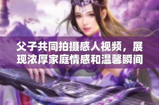 父子共同拍攝感人視頻，展現(xiàn)濃厚家庭情感和溫馨瞬間