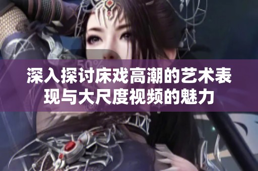 深入探討床戲高潮的藝術表現與大尺度視頻的魅力