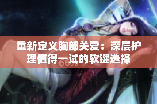 重新定義胸部關(guān)愛：深層護理值得一試的軟鍵選擇