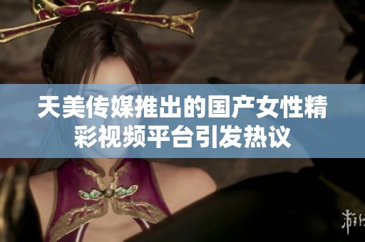 天美傳媒推出的國產(chǎn)女性精彩視頻平臺引發(fā)熱議