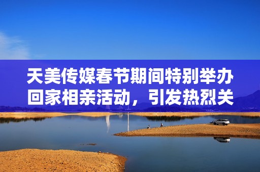 天美傳媒春節(jié)期間特別舉辦回家相親活動(dòng)，引發(fā)熱烈關(guān)注