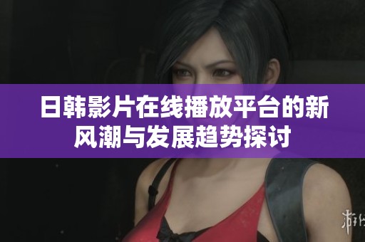 日韓影片在線播放平臺的新風潮與發(fā)展趨勢探討