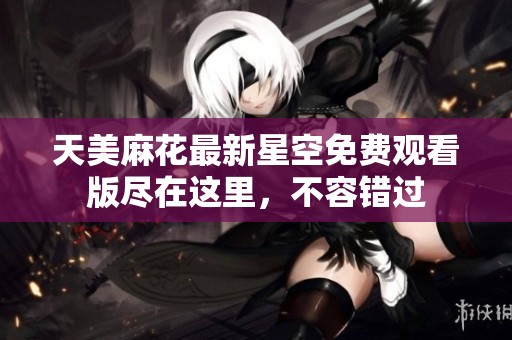 天美麻花最新星空免費(fèi)觀看版盡在這里，不容錯(cuò)過